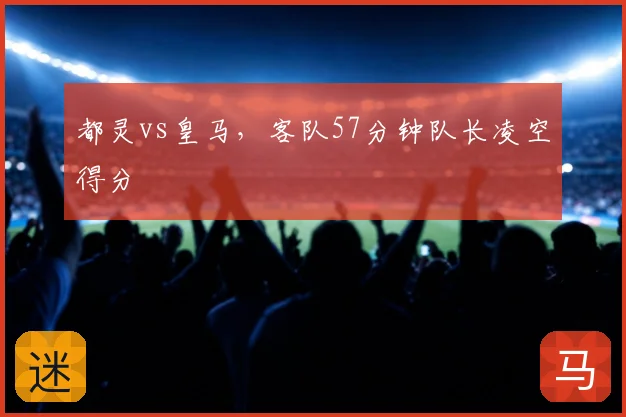都灵vs皇马,客队57分钟队长凌空得分